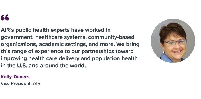 "AIR's public health experts have worked in government, healthcare systems, community-based organizations, academic settings, and more. We bring this range of experience to our partnerships toward improving health care delivery and population health in the U.S. and around the world.” – Kelly Devers   
